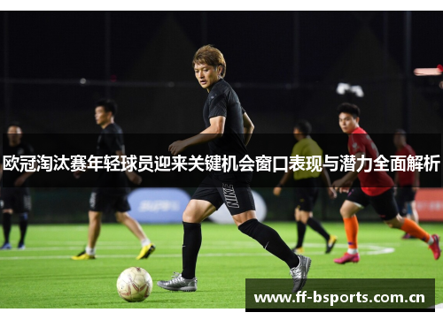 欧冠淘汰赛年轻球员迎来关键机会窗口表现与潜力全面解析