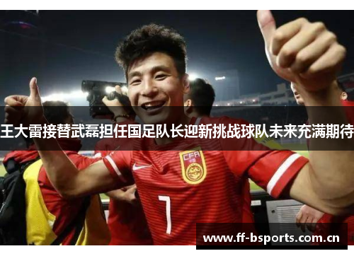 王大雷接替武磊担任国足队长迎新挑战球队未来充满期待 王大雷接替武磊担任国足队长迎新挑战球队未来充满期待